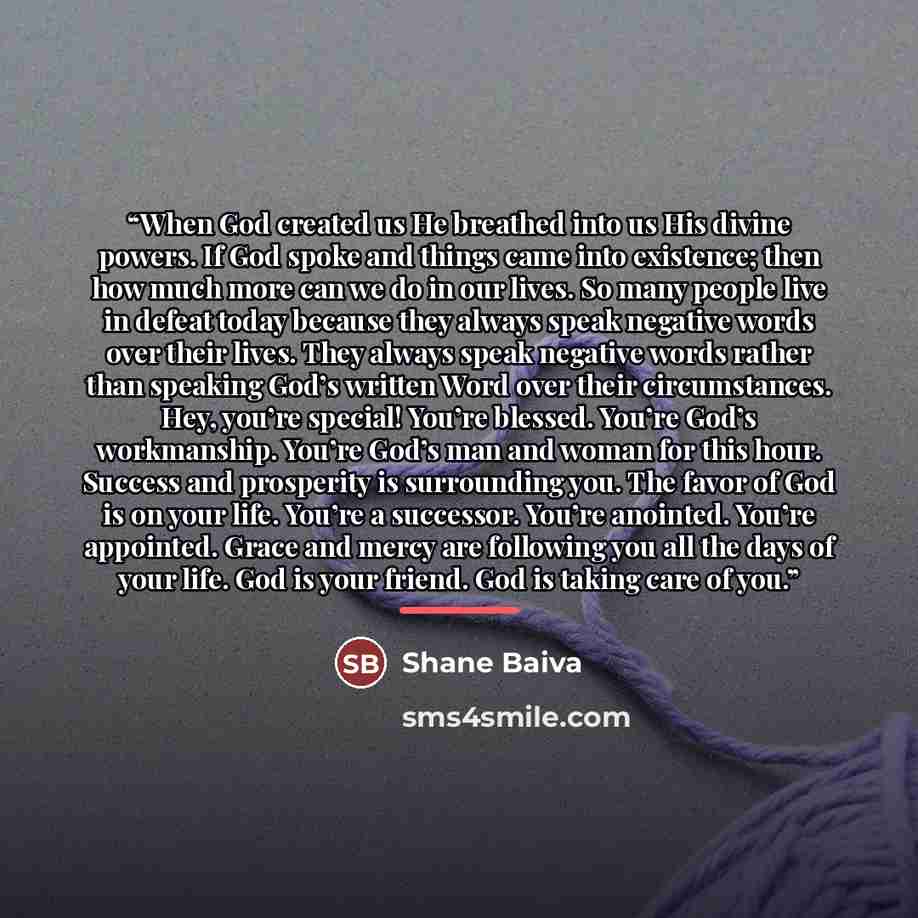 “When God created us He breathed into us His divine powers. If God spoke and things came into existence; then how much more can we do in our lives. So many people live in defeat today because they always speak negative words over their lives. They always speak negative words rather than speaking…” quote by Shane Baiva