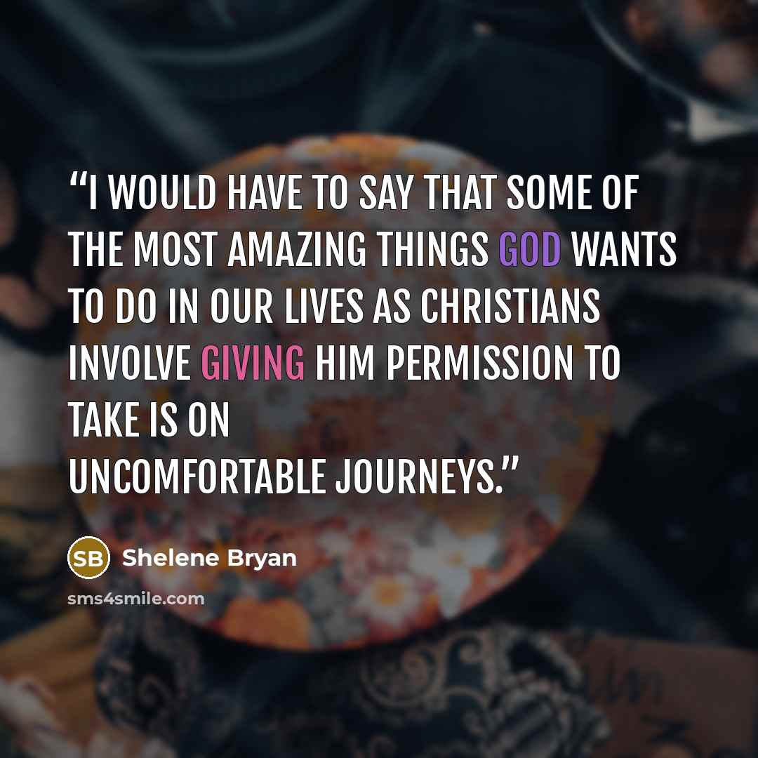 “I would have to say that some of the most amazing things God wants to do in our lives as Christians involve giving Him permission to take is on uncomfortable journeys.” quote by Shelene Bryan