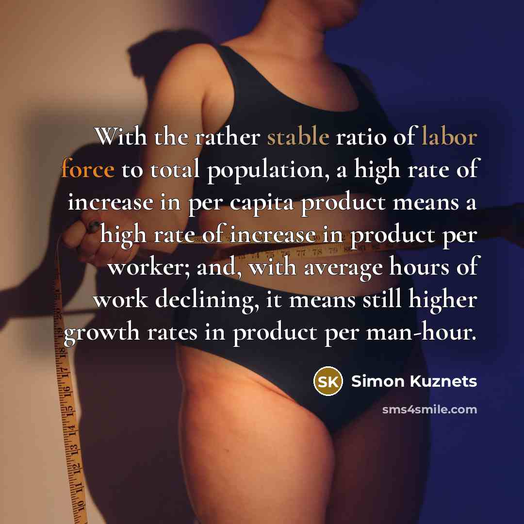 “With the rather stable ratio of labor force to total population, a high rate of increase in per capita product means a high rate of increase in product per worker; and, with average hours of work declining, it means still higher growth rates in product per man-hour.” quote by Simon Kuznets