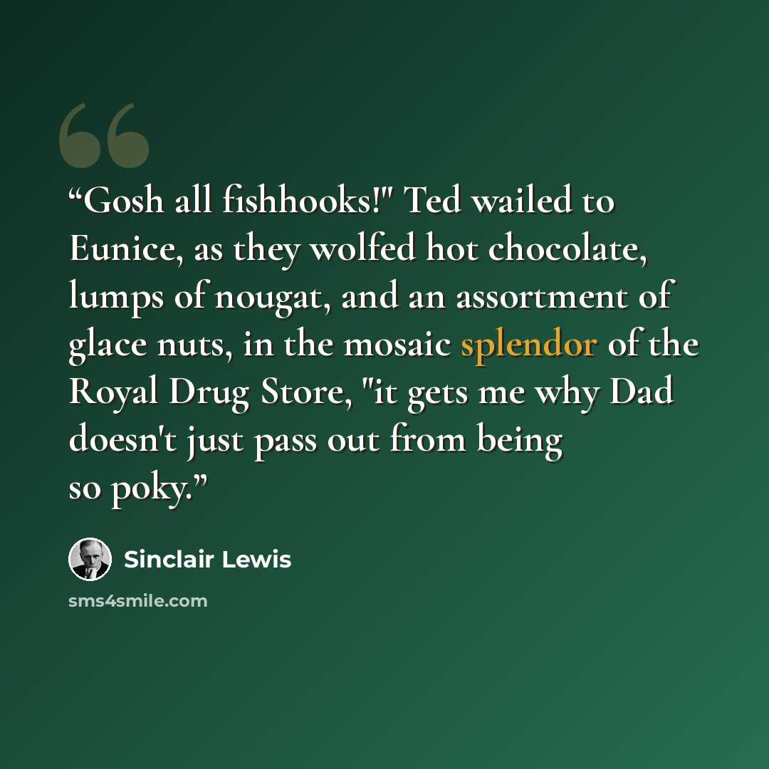 “Gosh all fishhooks!" Ted wailed to Eunice, as they wolfed hot chocolate, lumps of nougat, and an assortment of glace nuts, in the mosaic splendor of the Royal Drug Store, "it gets me why Dad doesn't just pass out from being so poky.” quote by Sinclair Lewis