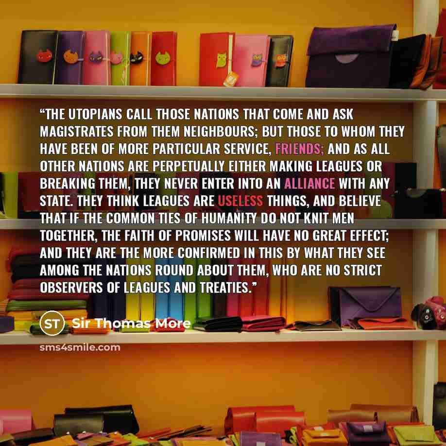 “The Utopians call those nations that come and ask magistrates from them Neighbours; but those to whom they have been of more particular service, Friends; and as all other nations are perpetually either making leagues or breaking them, they never enter into an alliance with any state. They think…” quote by Sir Thomas More