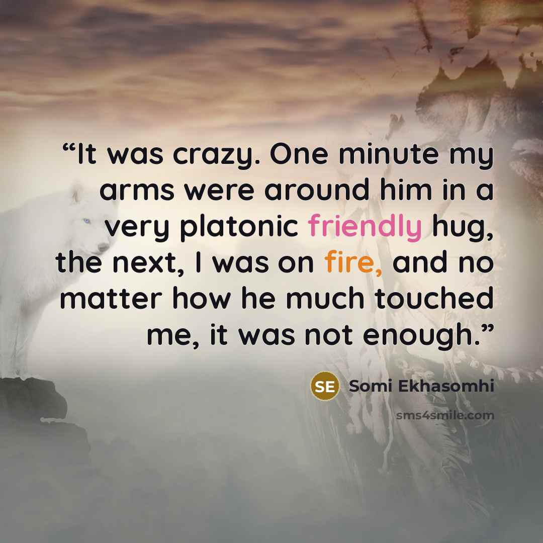 “It was crazy. One minute my arms were around him in a very platonic friendly hug, the next, I was on fire, and no matter how he much touched me, it was not enough.” quote by Somi Ekhasomhi