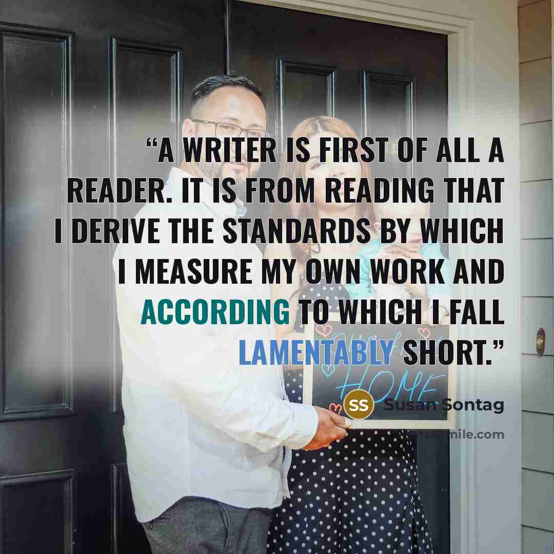 “A writer is first of all a reader. It is from reading that I derive the standards by which I measure my own work and according to which I fall lamentably short.” quote by Susan Sontag