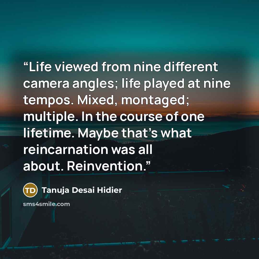 “Life viewed from nine different camera angles; life played at nine tempos. Mixed, montaged; multiple. In the course of one lifetime. Maybe that's what reincarnation was all about. Reinvention.” quote by Tanuja Desai Hidier