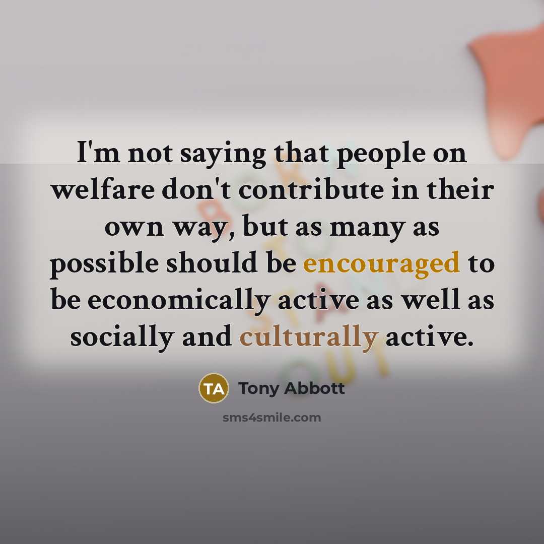 “I'm not saying that people on welfare don't contribute in their own way, but as many as possible should be encouraged to be economically active as well as socially and culturally active.” quote by Tony Abbott
