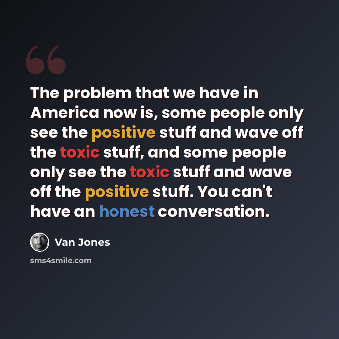 “The problem that we have in America now is, some people only see the positive stuff and wave off the toxic stuff, and some people only see the toxic stuff and wave off the positive stuff. You can't have an honest conversation.” quote by Van Jones