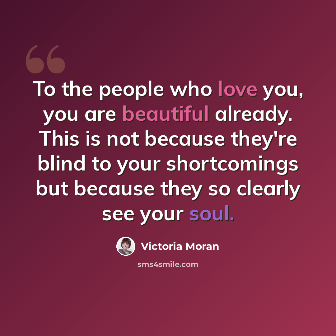 “To the people who love you, you are beautiful already. This is not because they're blind to your shortcomings but because they so clearly see your soul.” quote by Victoria Moran