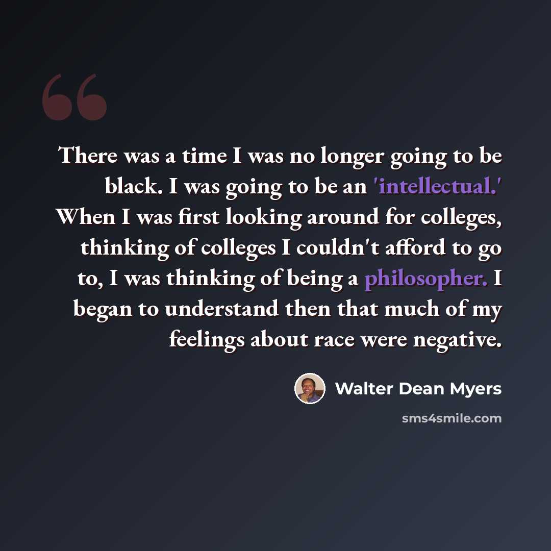 “There was a time I was no longer going to be black. I was going to be an 'intellectual.' When I was first looking around for colleges, thinking of colleges I couldn't afford to go to, I was thinking of being a philosopher. I began to understand then that much of my feelings about race were negative.” quote by Walter Dean Myers