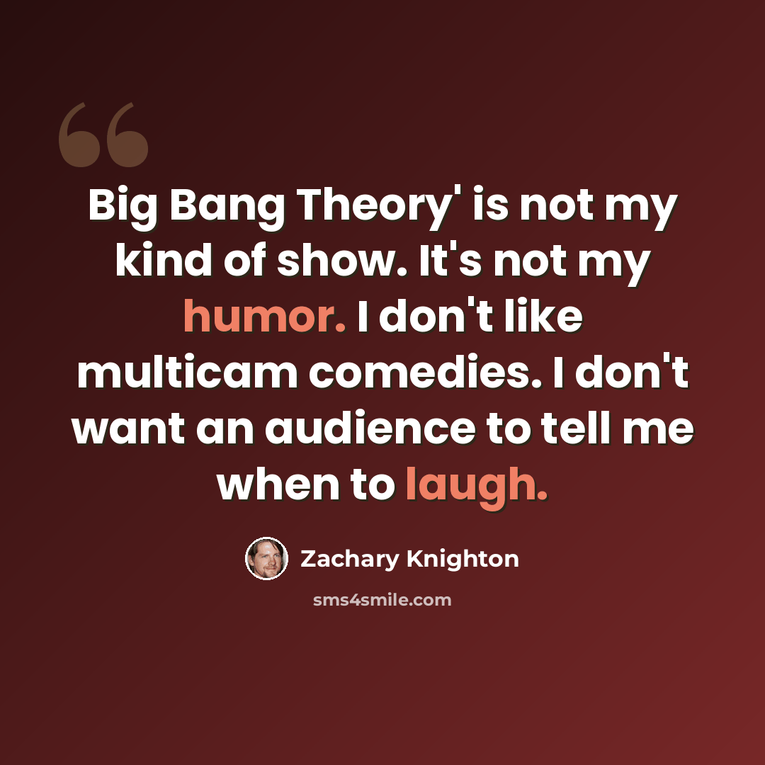 “Big Bang Theory' is not my kind of show. It's not my humor. I don't like multicam comedies. I don't want an audience to tell me when to laugh.” quote by Zachary Knighton