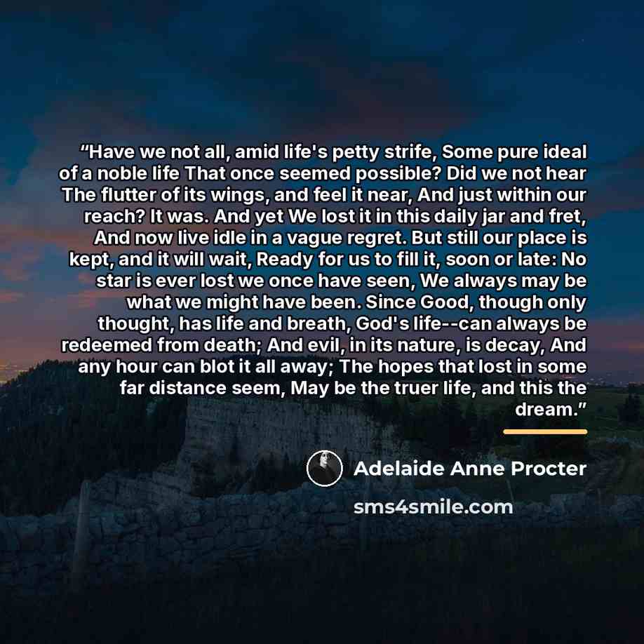 “Have we not all, amid life's petty strife, Some pure ideal of a noble life That once seemed possible? Did we not hear The flutter of its wings, and feel it near, And just within our reach? It was. And yet We lost it in this daily jar and fret, And now live idle in a vague regret. But still our…” quote by Adelaide Anne Procter