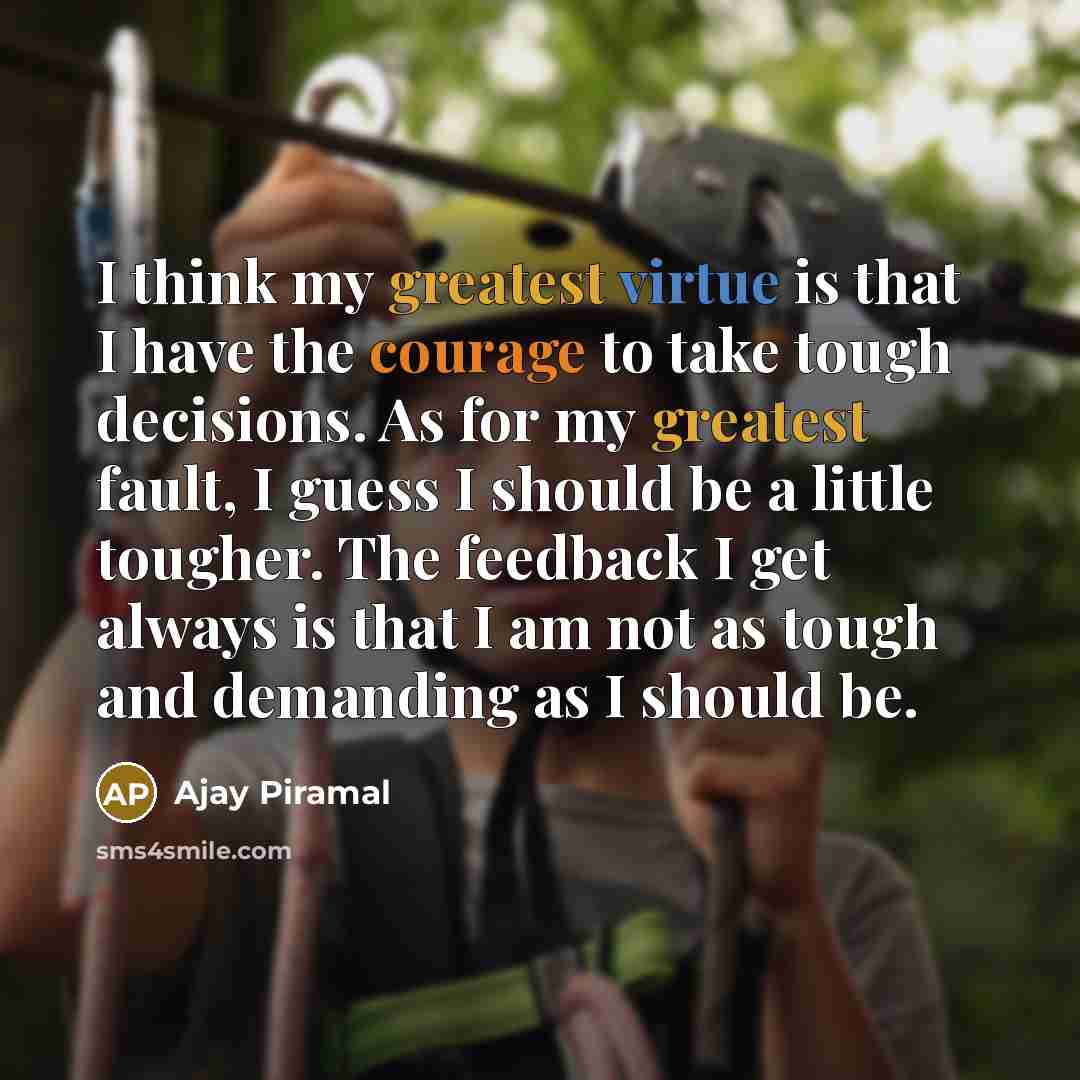 “I think my greatest virtue is that I have the courage to take tough decisions. As for my greatest fault, I guess I should be a little tougher. The feedback I get always is that I am not as tough and demanding as I should be.” quote by Ajay Piramal