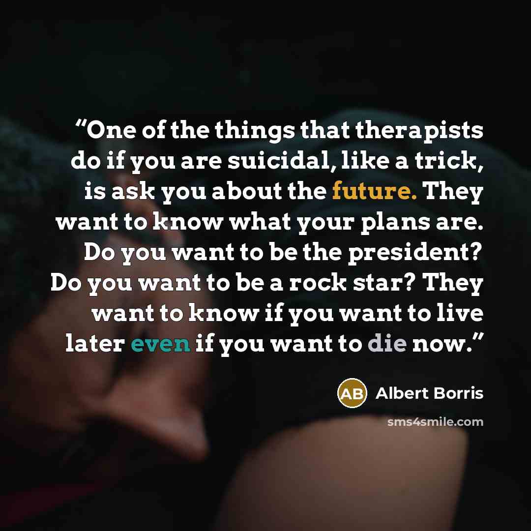 “One of the things that therapists do if you are suicidal, like a trick, is ask you about the future. They want to know what your plans are. Do you want to be the president? Do you want to be a rock star? They want to know if you want to live later even if you want to die now.” quote by Albert Borris