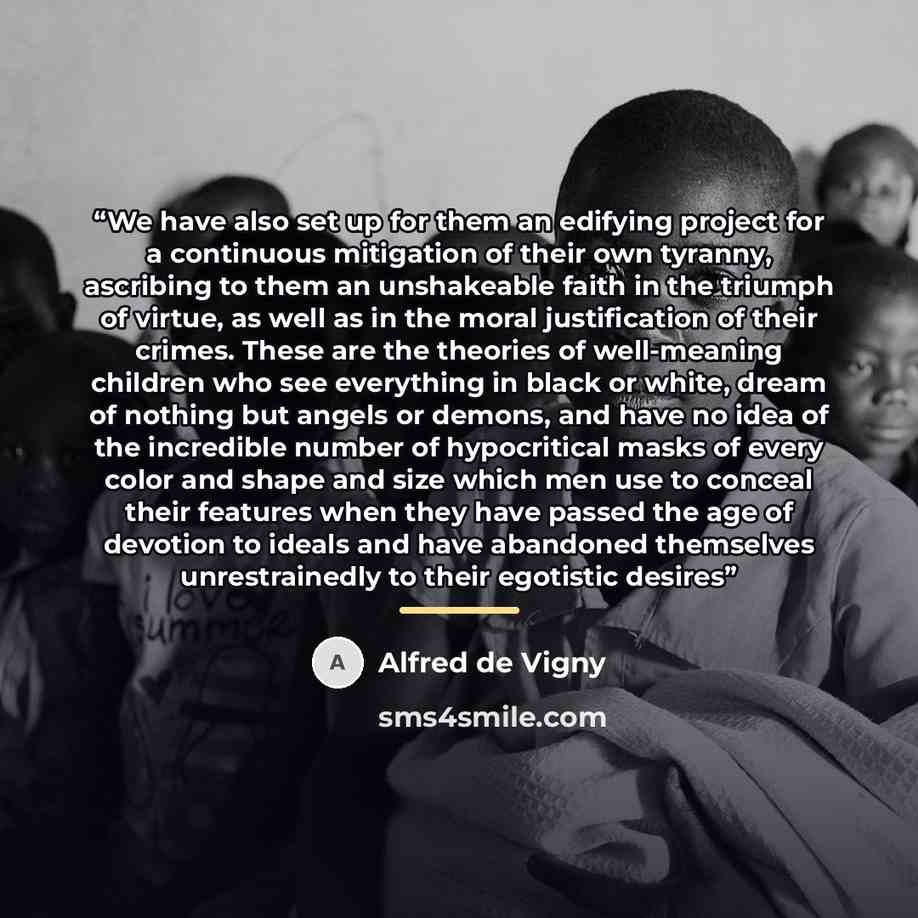 “We have also set up for them an edifying project for a continuous mitigation of their own tyranny, ascribing to them an unshakeable faith in the triumph of virtue, as well as in the moral justification of their crimes. These are the theories of well-meaning children who see everything in black or…” quote by Alfred de Vigny
