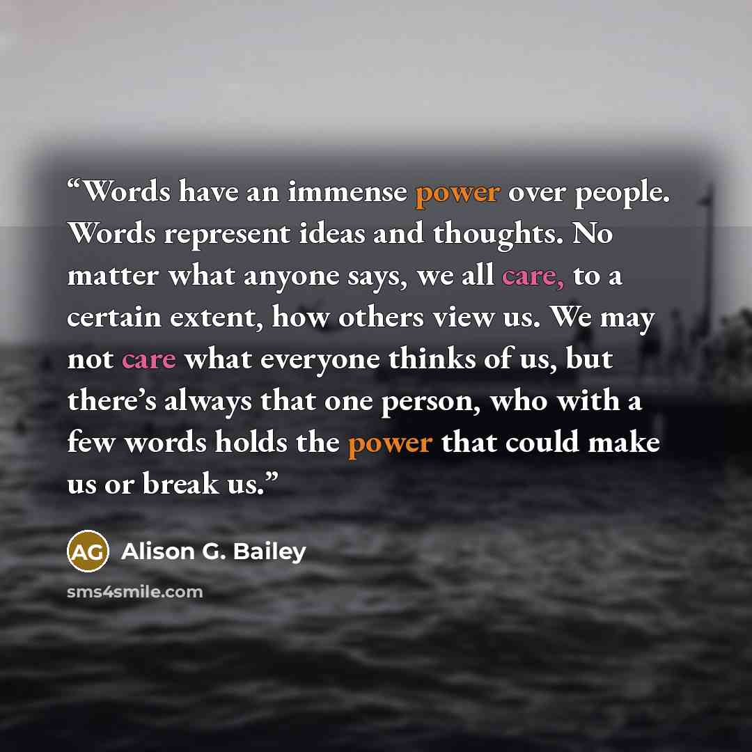 “Words have an immense power over people. Words represent ideas and thoughts. No matter what anyone says, we all care, to a certain extent, how others view us. We may not care what everyone thinks of us, but there’s always that one person, who with a few words holds the power that could make us or…” quote by Alison G. Bailey