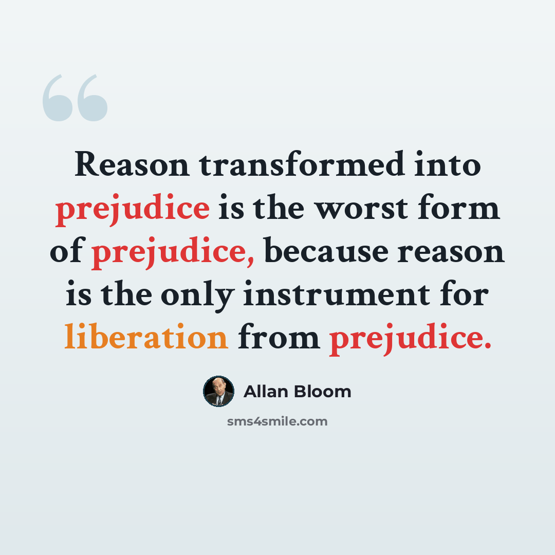 “Reason transformed into prejudice is the worst form of prejudice, because reason is the only instrument for liberation from prejudice.” quote by Allan Bloom