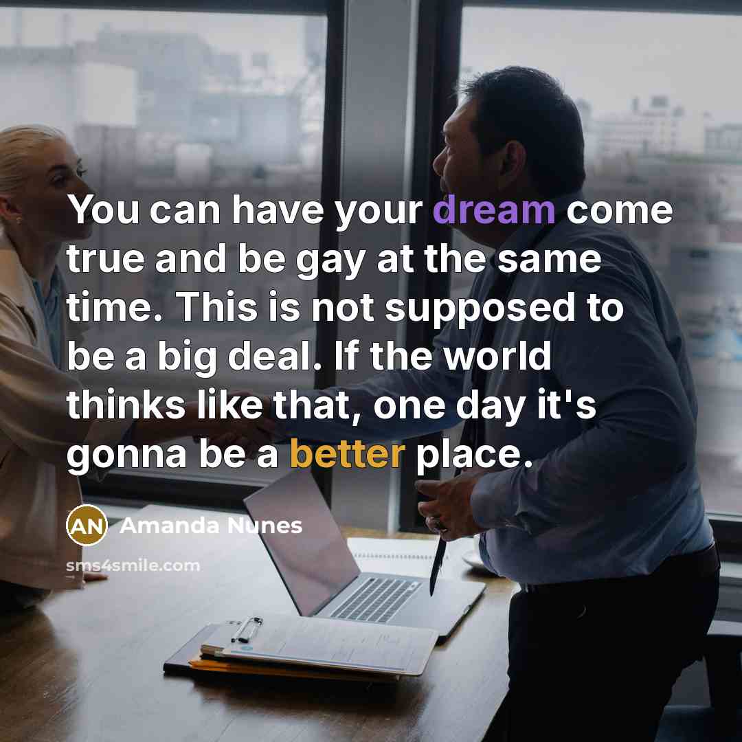 “You can have your dream come true and be gay at the same time. This is not supposed to be a big deal. If the world thinks like that, one day it's gonna be a better place.” quote by Amanda Nunes