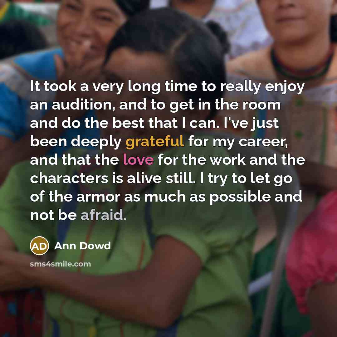 “It took a very long time to really enjoy an audition, and to get in the room and do the best that I can. I've just been deeply grateful for my career, and that the love for the work and the characters is alive still. I try to let go of the armor as much as possible and not be afraid.” quote by Ann Dowd