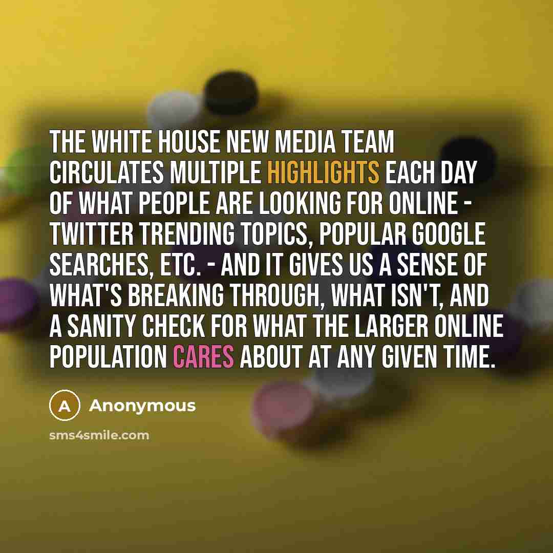 “The White House New Media team circulates multiple highlights each day of what people are looking for online - Twitter trending topics, popular Google searches, etc. - and it gives us a sense of what's breaking through, what isn't, and a sanity check for what the larger online population cares…” quote by Anonymous