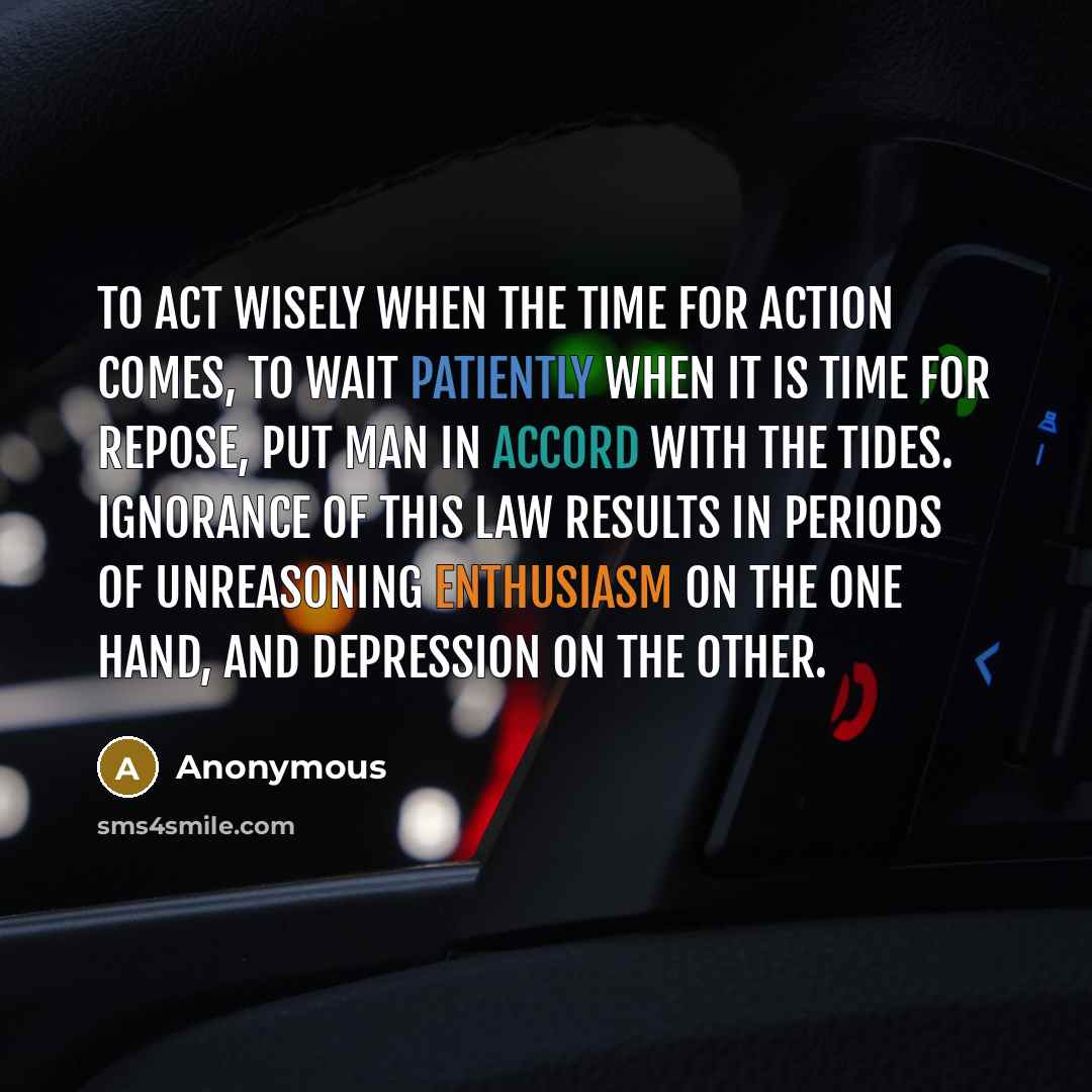 “To act wisely when the time for action comes, to wait patiently when it is time for repose, put man in accord with the tides. Ignorance of this law results in periods of unreasoning enthusiasm on the one hand, and depression on the other.” quote by Anonymous