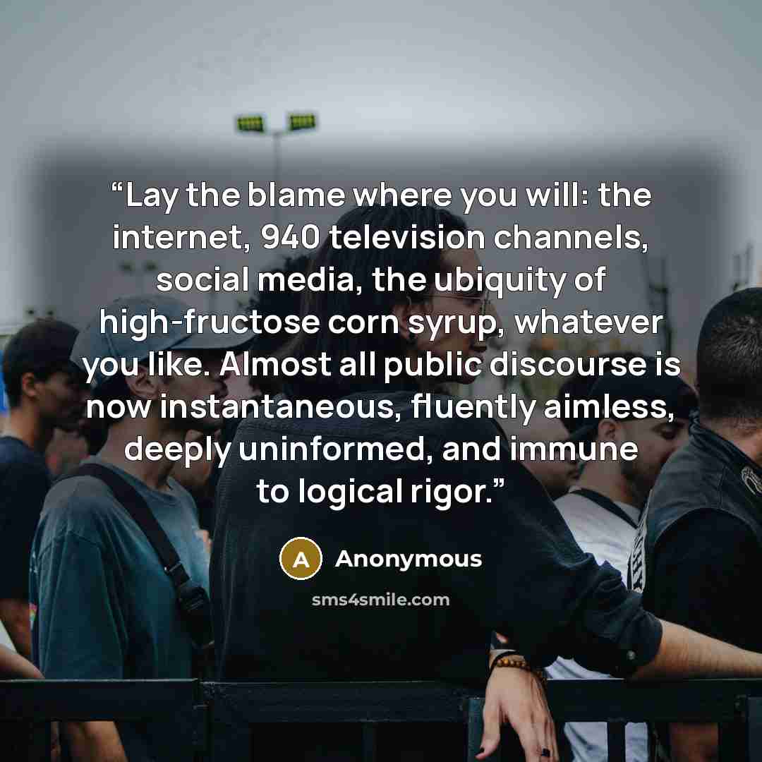 “Lay the blame where you will: the internet, 940 television channels, social media, the ubiquity of high-fructose corn syrup, whatever you like. Almost all public discourse is now instantaneous, fluently aimless, deeply uninformed, and immune to logical rigor.” quote by Anonymous