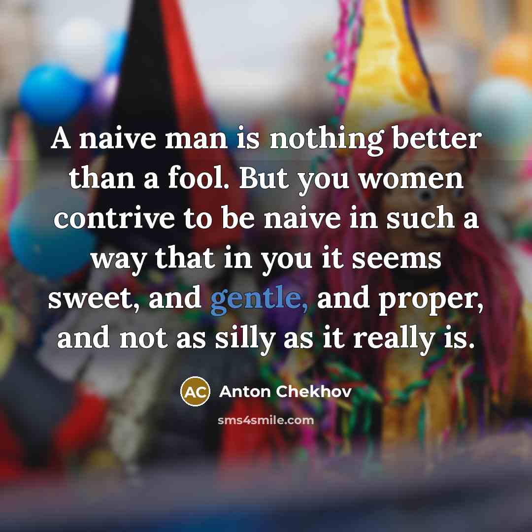 “A naive man is nothing better than a fool. But you women contrive to be naive in such a way that in you it seems sweet, and gentle, and proper, and not as silly as it really is.” quote by Anton Chekhov