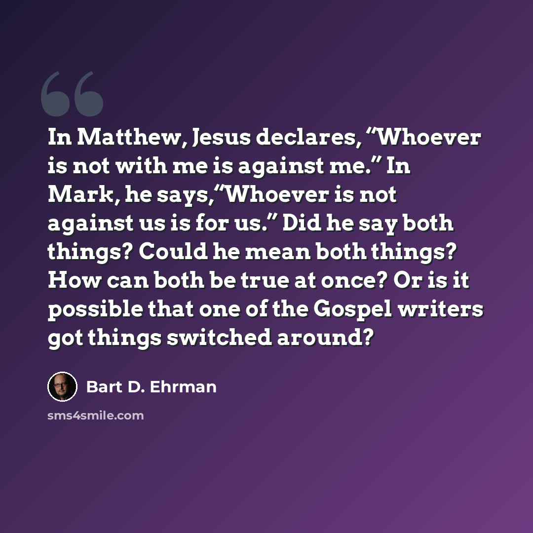 “In Matthew, Jesus declares, “Whoever is not with me is against me.” In Mark, he says,“Whoever is not against us is for us.” Did he say both things? Could he mean both things? How can both be true at once? Or is it possible that one of the Gospel writers got things switched around?” quote by Bart D. Ehrman