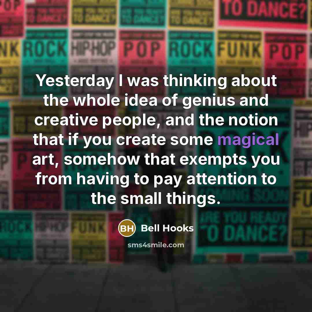 “Yesterday I was thinking about the whole idea of genius and creative people, and the notion that if you create some magical art, somehow that exempts you from having to pay attention to the small things.” quote by Bell Hooks