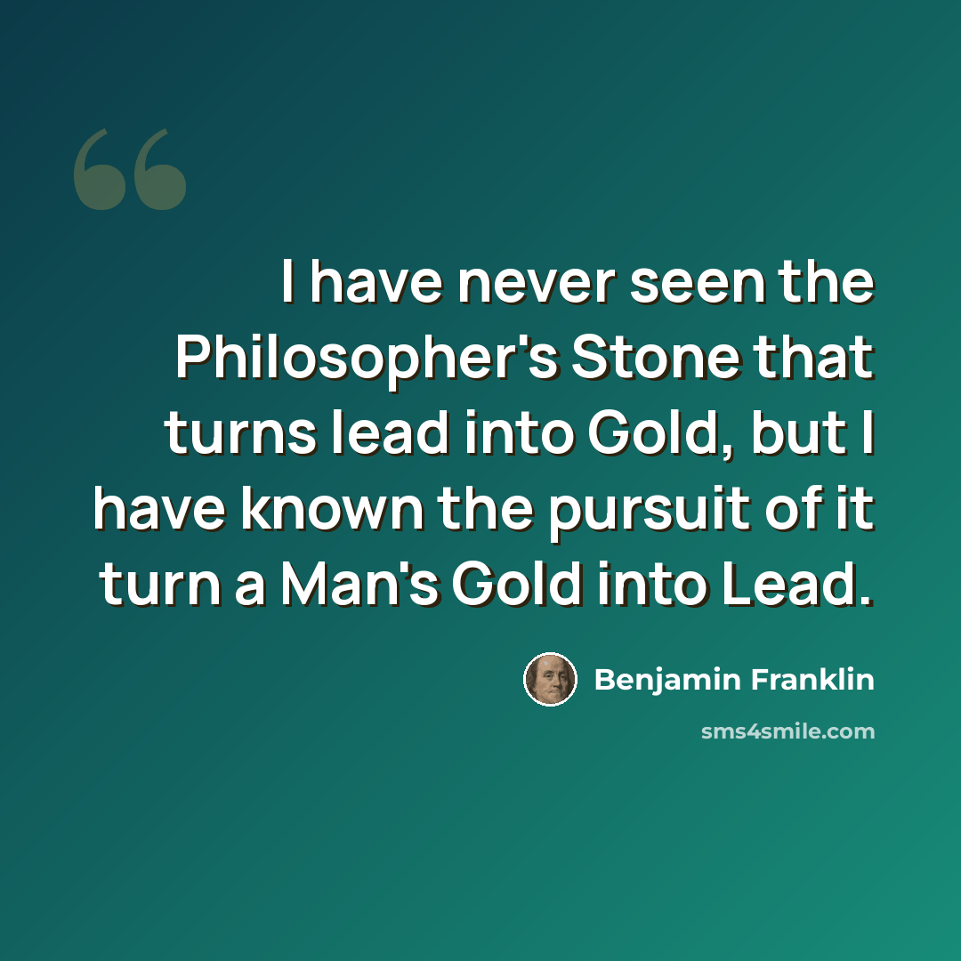 “I have never seen the Philosopher's Stone that turns lead into Gold, but I have known the pursuit of it turn a Man's Gold into Lead.” quote by Benjamin Franklin