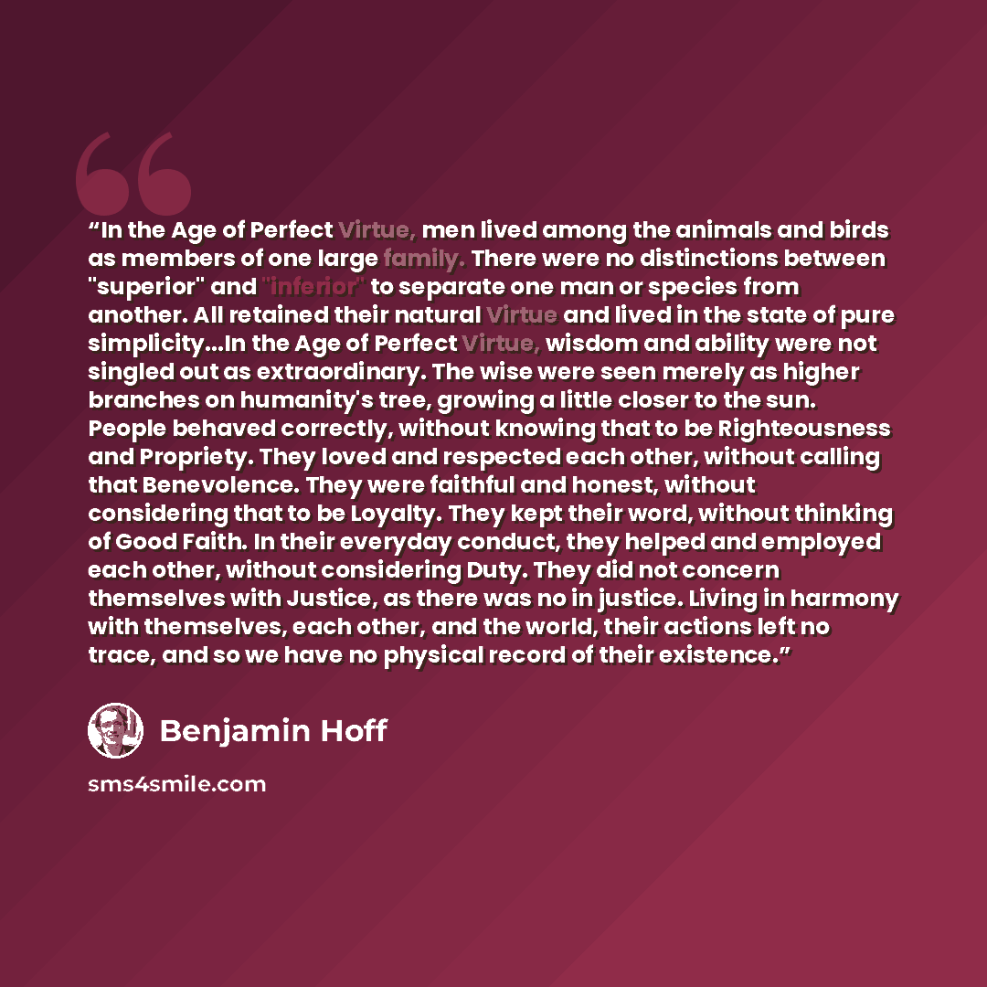 “In the Age of Perfect Virtue, men lived among the animals and birds as members of one large family. There were no distinctions between "superior" and "inferior" to separate one man or species from another. All retained their natural Virtue and lived in the state of pure simplicity...In the Age of…” quote by Benjamin Hoff