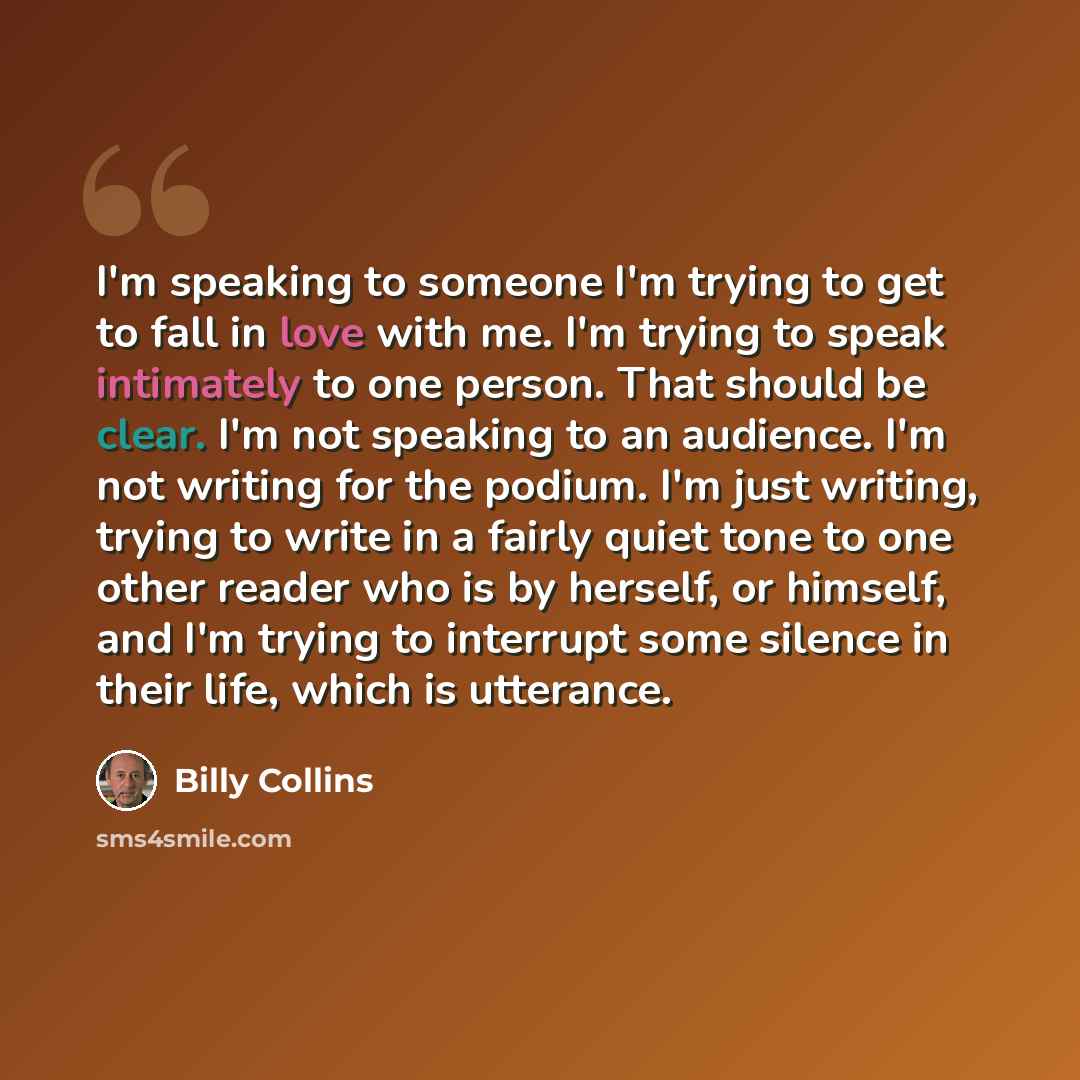 “I'm speaking to someone I'm trying to get to fall in love with me. I'm trying to speak intimately to one person. That should be clear. I'm not speaking to an audience. I'm not writing for the podium. I'm just writing, trying to write in a fairly quiet tone to one other reader who is by herself, or…” quote by Billy Collins