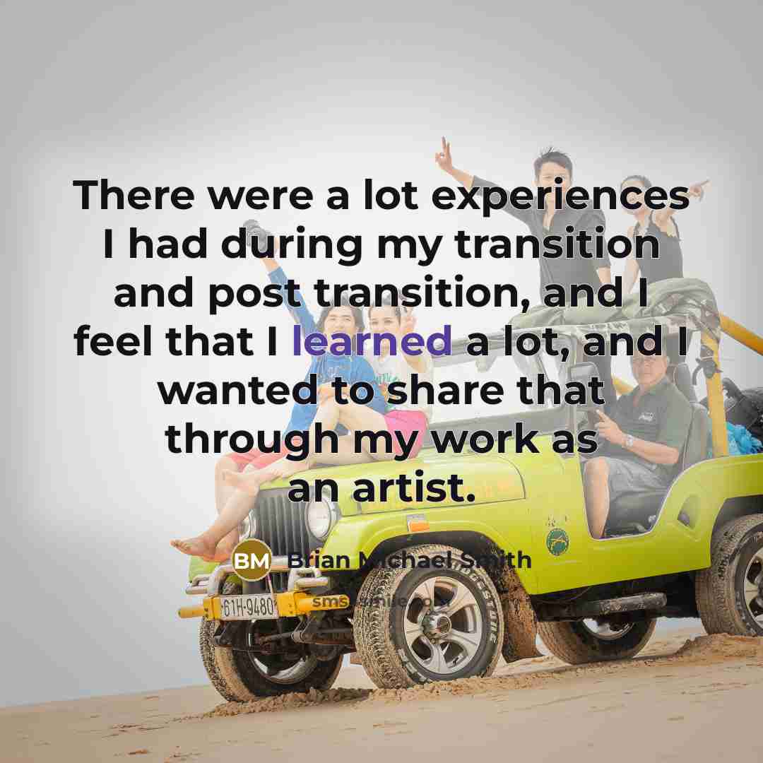 “There were a lot experiences I had during my transition and post transition, and I feel that I learned a lot, and I wanted to share that through my work as an artist.” quote by Brian Michael Smith