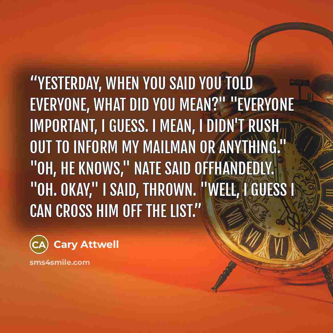 “Yesterday, when you said you told everyone, what did you mean?" "Everyone important, I guess. I mean, I didn't rush out to inform my mailman or anything." "Oh, he knows," Nate said offhandedly. "Oh. Okay," I said, thrown. "Well, I guess I can cross him off the list.” quote by Cary Attwell