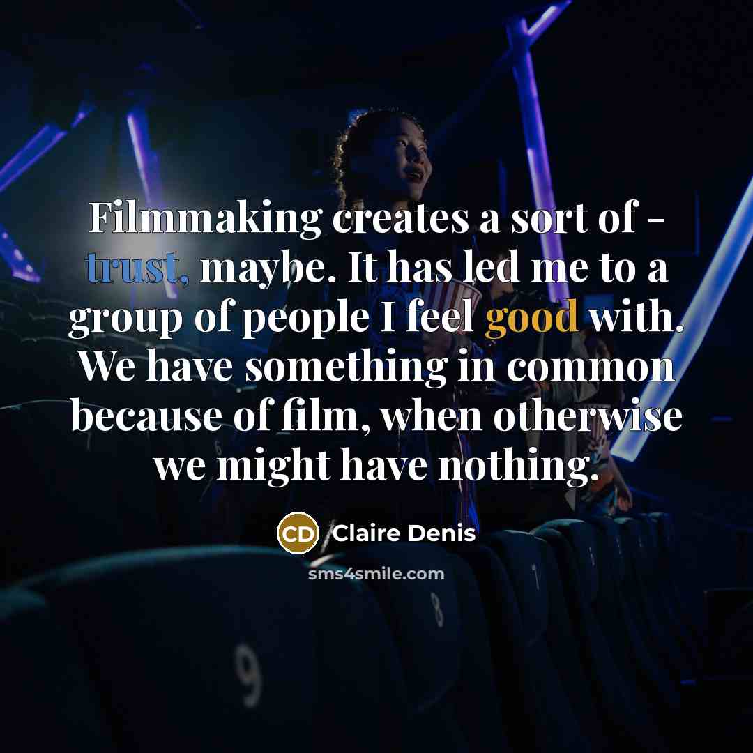 “Filmmaking creates a sort of - trust, maybe. It has led me to a group of people I feel good with. We have something in common because of film, when otherwise we might have nothing.” quote by Claire Denis