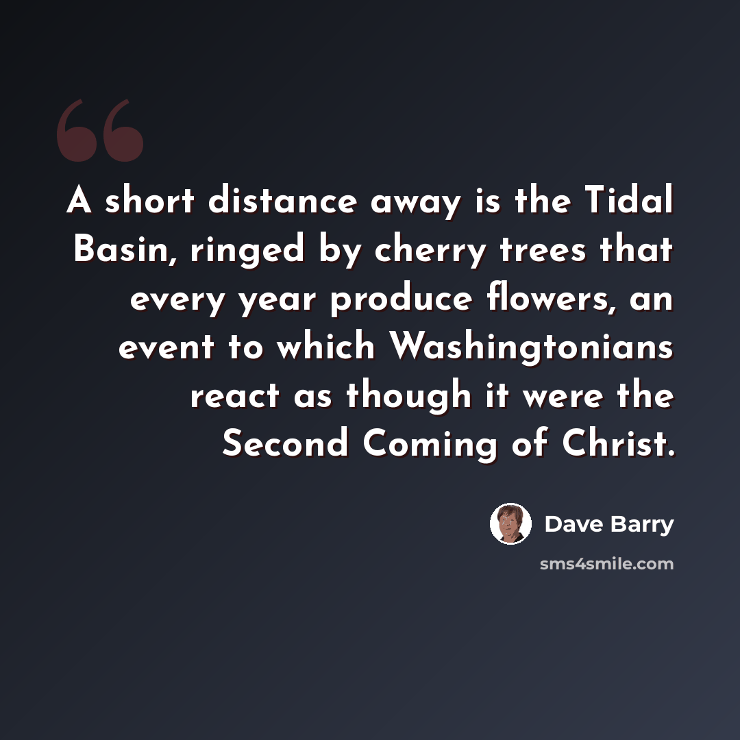 “A short distance away is the Tidal Basin, ringed by cherry trees that every year produce flowers, an event to which Washingtonians react as though it were the Second Coming of Christ.” quote by Dave Barry