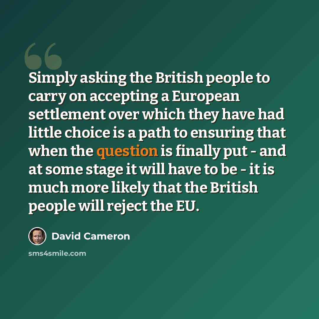“Simply asking the British people to carry on accepting a European settlement over which they have had little choice is a path to ensuring that when the question is finally put - and at some stage it will have to be - it is much more likely that the British people will reject the EU.” quote by David Cameron