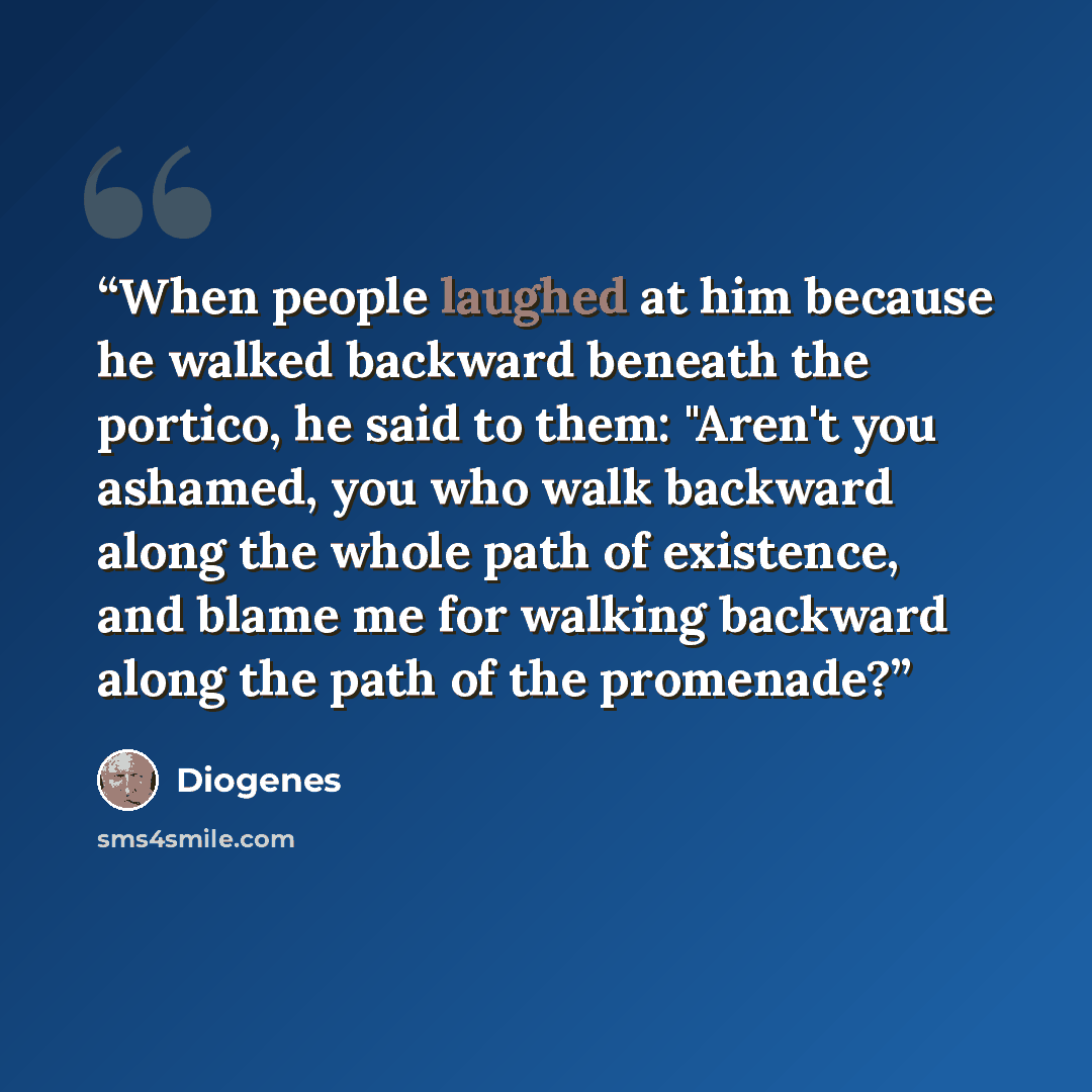 “When people laughed at him because he walked backward beneath the portico, he said to them: "Aren't you ashamed, you who walk backward along the whole path of existence, and blame me for walking backward along the path of the promenade?” quote by Diogenes