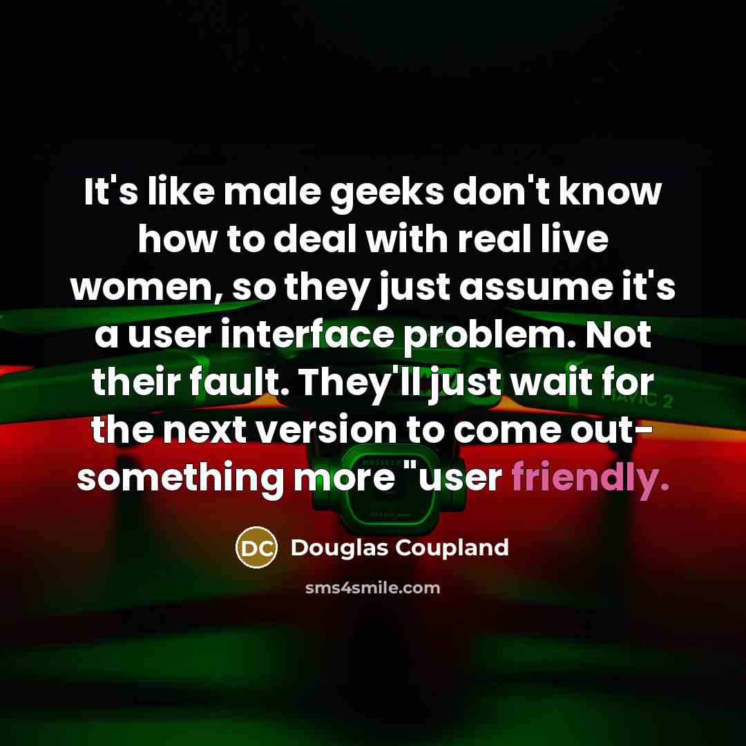 “It's like male geeks don't know how to deal with real live women, so they just assume it's a user interface problem. Not their fault. They'll just wait for the next version to come out- something more "user friendly.” quote by Douglas Coupland