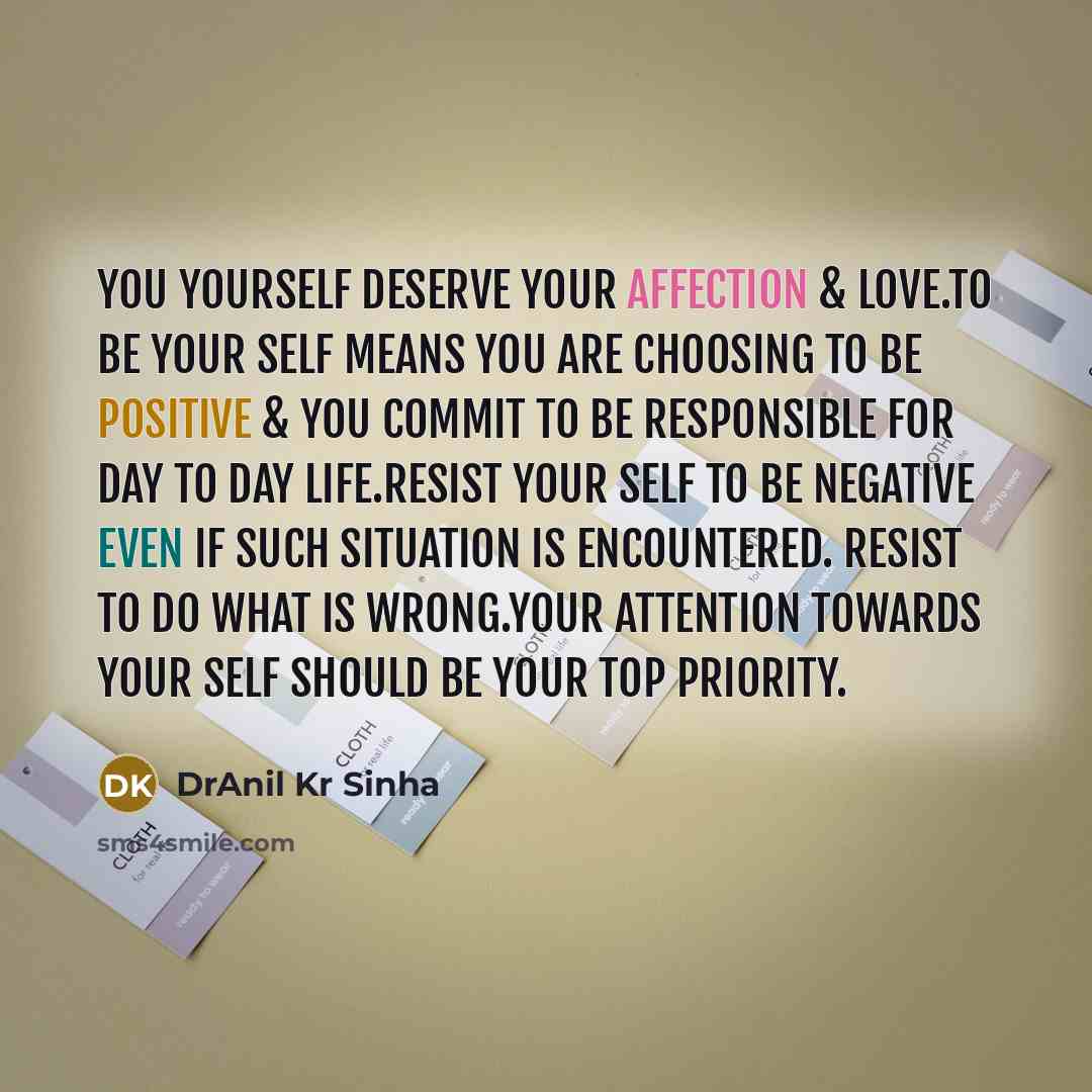 “You yourself deserve your affection & love.To be your self means you are choosing to be positive & you commit to be responsible for day to day life.Resist your self to be negative even if such situation is encountered. Resist to do what is wrong.Your attention towards your self should be your top…” quote by DrAnil Kr Sinha