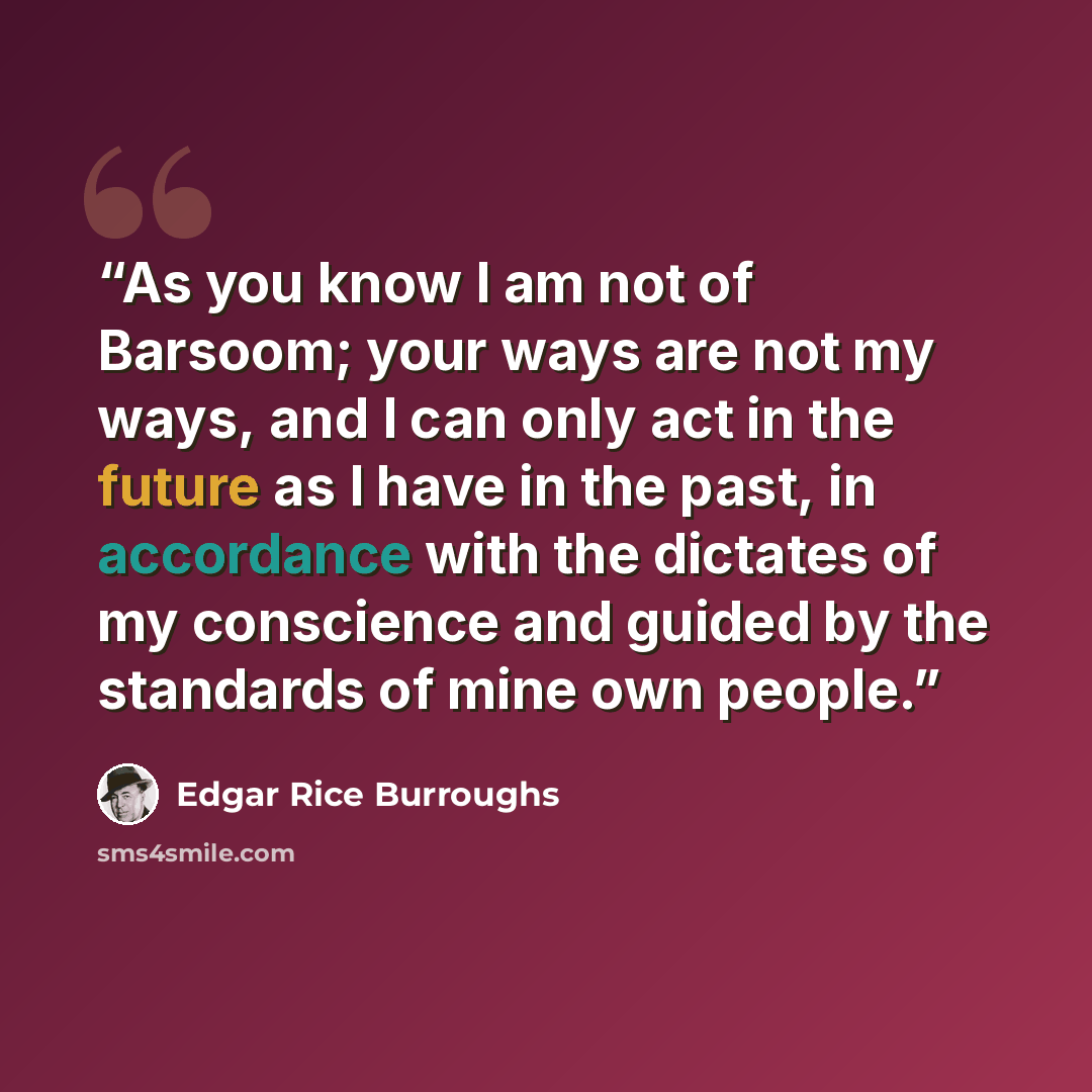 “As you know I am not of Barsoom; your ways are not my ways, and I can only act in the future as I have in the past, in accordance with the dictates of my conscience and guided by the standards of mine own people.” quote by Edgar Rice Burroughs