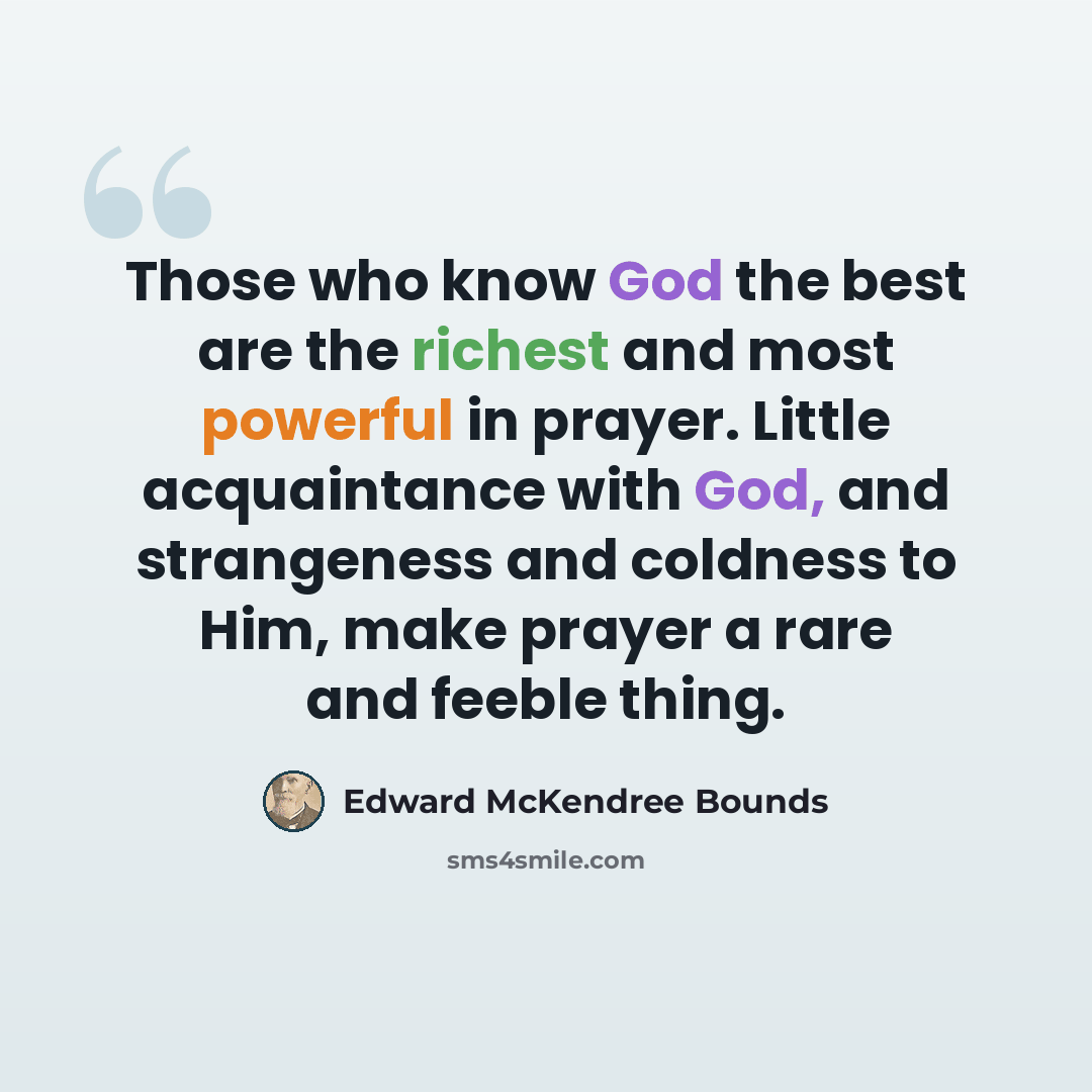 “Those who know God the best are the richest and most powerful in prayer. Little acquaintance with God, and strangeness and coldness to Him, make prayer a rare and feeble thing.” quote by Edward McKendree Bounds