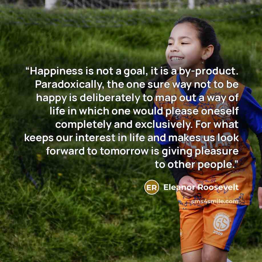 “Happiness is not a goal, it is a by-product. Paradoxically, the one sure way not to be happy is deliberately to map out a way of life in which one would please oneself completely and exclusively. For what keeps our interest in life and makes us look forward to tomorrow is giving pleasure to other…” quote by Eleanor Roosevelt