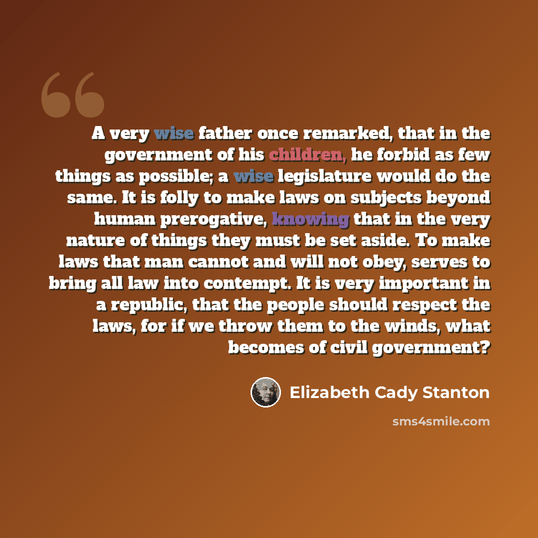 “A very wise father once remarked, that in the government of his children, he forbid as few things as possible; a wise legislature would do the same. It is folly to make laws on subjects beyond human prerogative, knowing that in the very nature of things they must be set aside. To make laws that…” quote by Elizabeth Cady Stanton