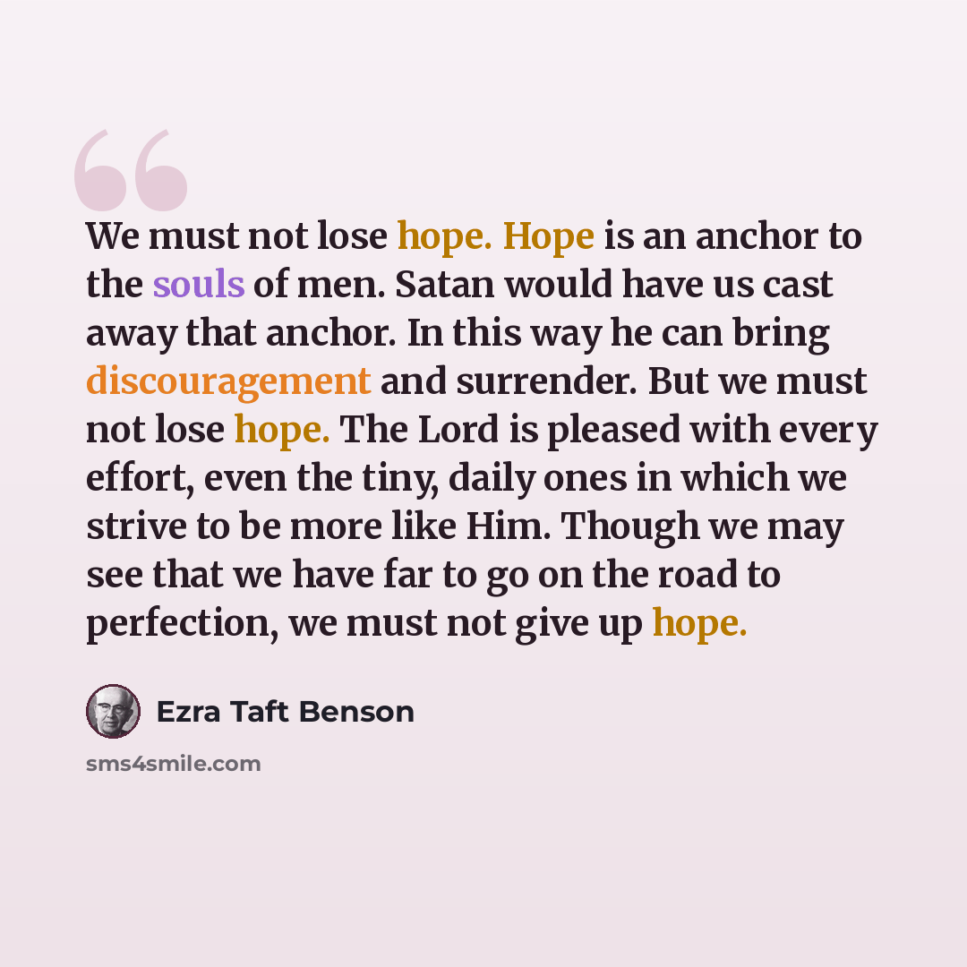 “We must not lose hope. Hope is an anchor to the souls of men. Satan would have us cast away that anchor. In this way he can bring discouragement and surrender. But we must not lose hope. The Lord is pleased with every effort, even the tiny, daily ones in which we strive to be more like Him. Though…” quote by Ezra Taft Benson