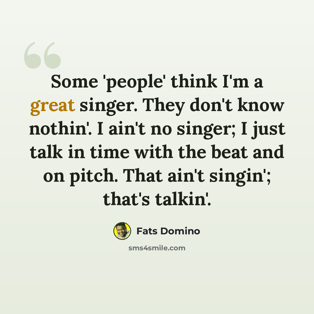 “Some 'people' think I'm a great singer. They don't know nothin'. I ain't no singer; I just talk in time with the beat and on pitch. That ain't singin'; that's talkin'.” quote by Fats Domino