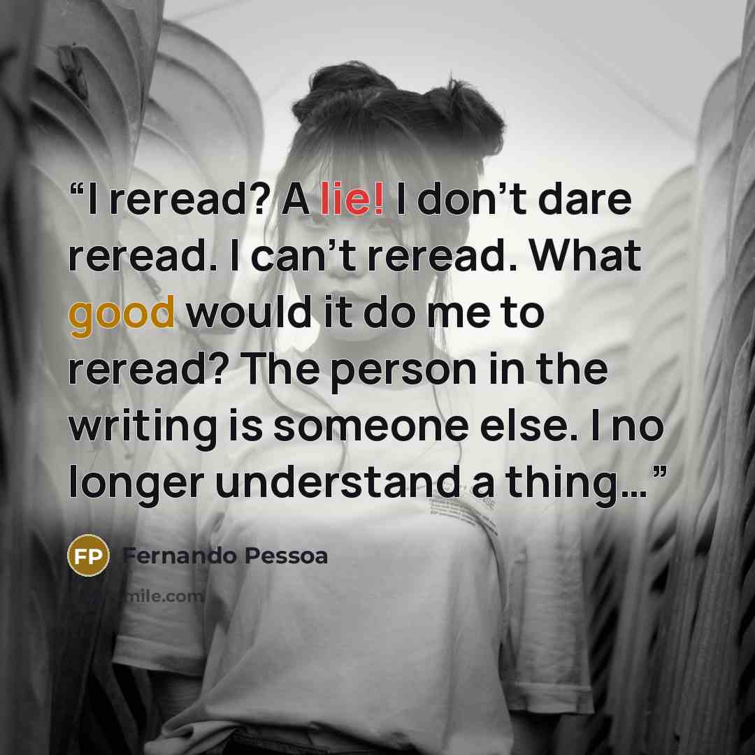 “I reread? A lie! I don’t dare reread. I can’t reread. What good would it do me to reread? The person in the writing is someone else. I no longer understand a thing…” quote by Fernando Pessoa