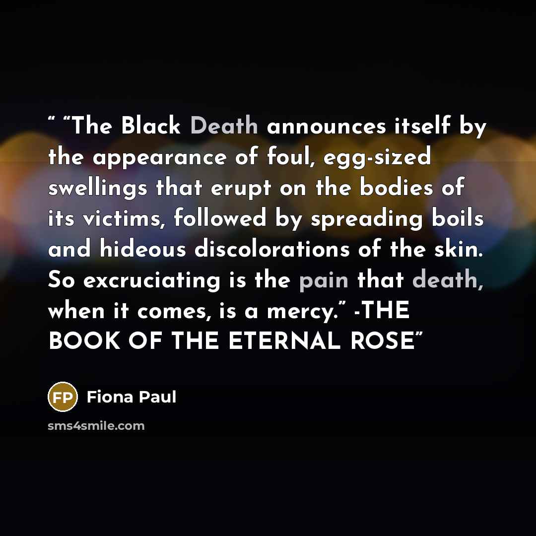 ““The Black Death announces itself by the appearance of foul, egg-sized swellings that erupt on the bodies of its victims, followed by spreading boils and hideous discolorations of the skin. So excruciating is the pain that death, when it comes, is a mercy.” -THE BOOK OF THE ETERNAL ROSE” quote by Fiona Paul