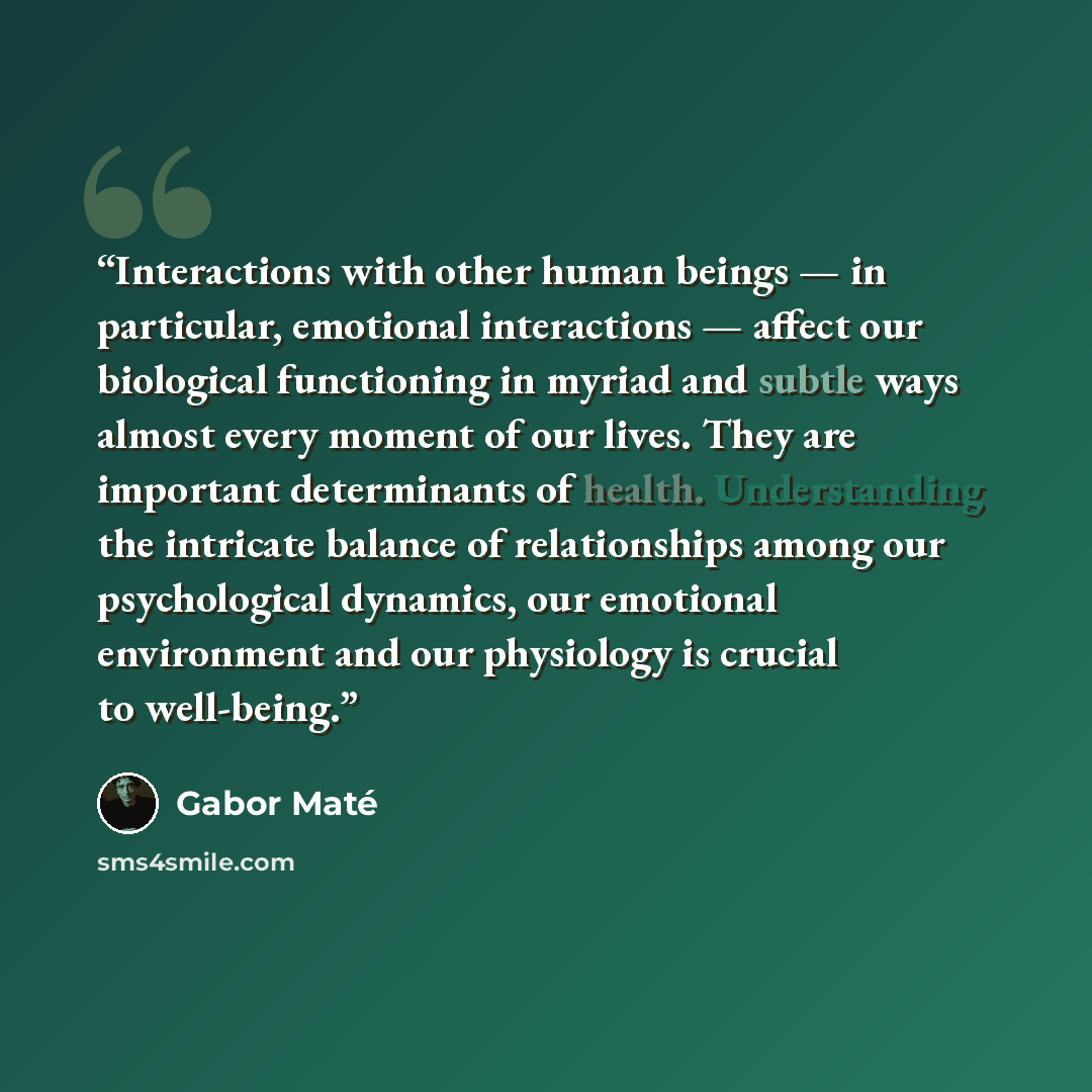 “Interactions with other human beings — in particular, emotional interactions — affect our biological functioning in myriad and subtle ways almost every moment of our lives. They are important determinants of health. Understanding the intricate balance of relationships among our psychological…” quote by Gabor Maté