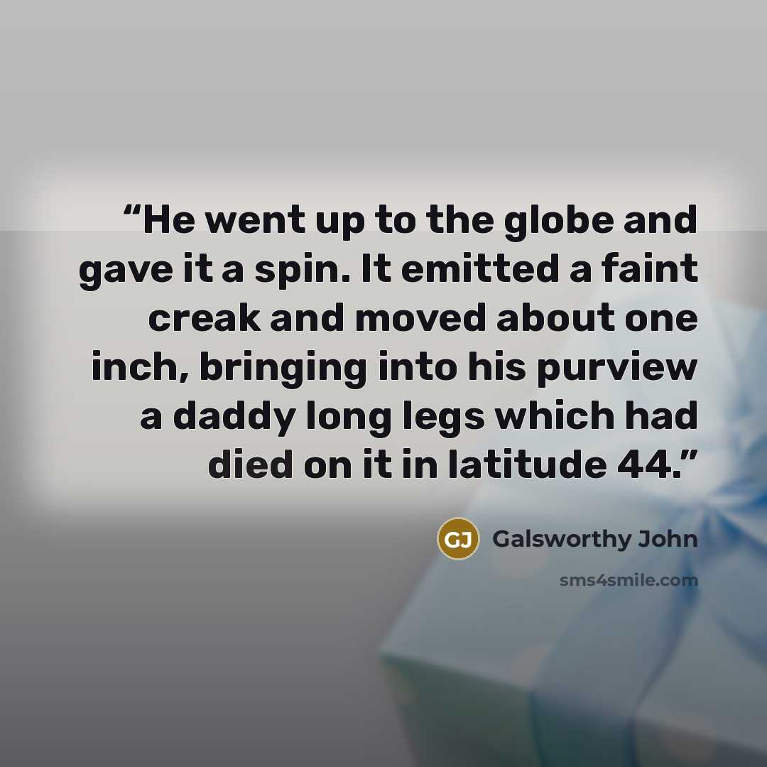 “He went up to the globe and gave it a spin. It emitted a faint creak and moved about one inch, bringing into his purview a daddy long legs which had died on it in latitude 44.” quote by Galsworthy John