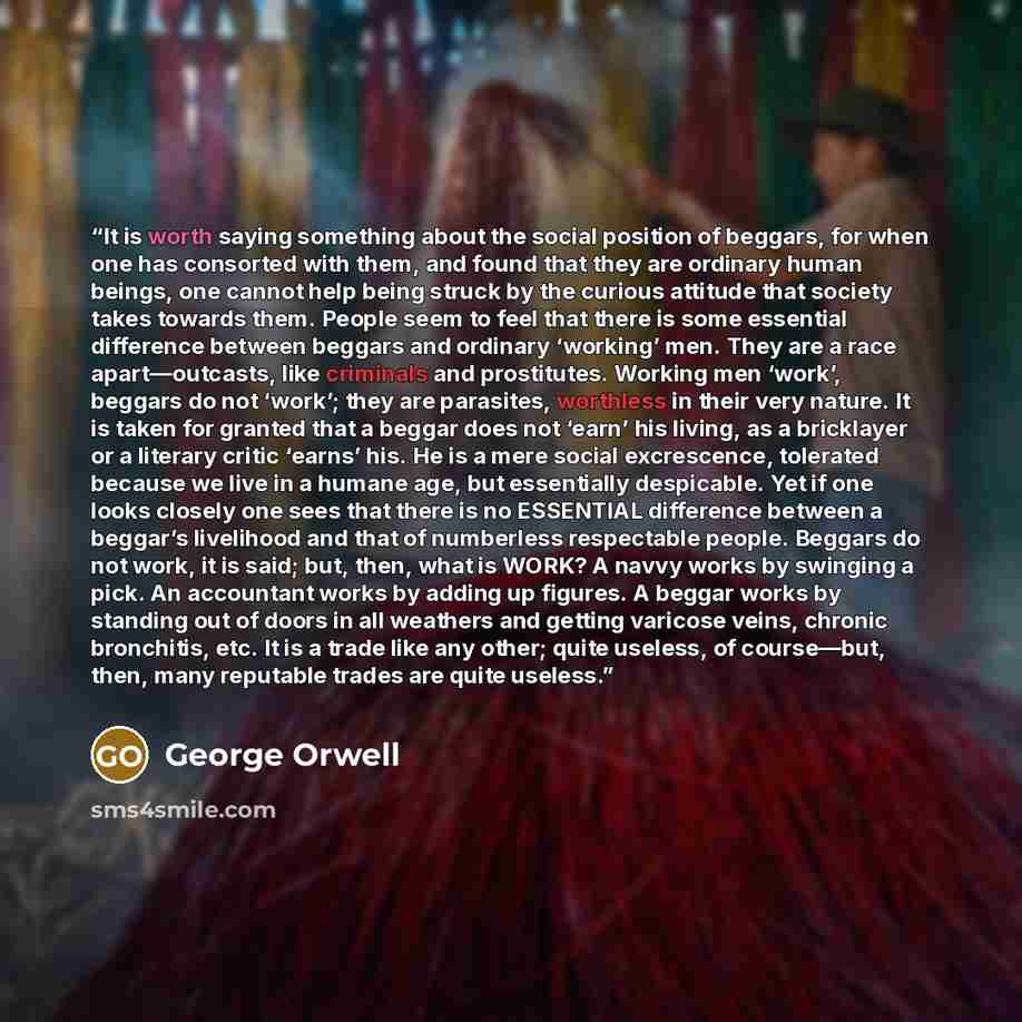 “It is worth saying something about the social position of beggars, for when one has consorted with them, and found that they are ordinary human beings, one cannot help being struck by the curious attitude that society takes towards them. People seem to feel that there is some essential difference…” quote by George Orwell
