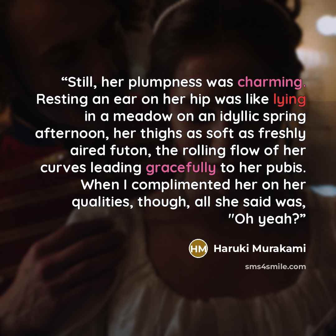 “Still, her plumpness was charming. Resting an ear on her hip was like lying in a meadow on an idyllic spring afternoon, her thighs as soft as freshly aired futon, the rolling flow of her curves leading gracefully to her pubis. When I complimented her on her qualities, though, all she said was, "Oh…” quote by Haruki Murakami